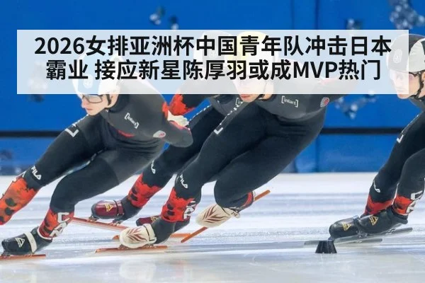 2026女排亚洲杯中国青年队冲击日本霸业 接应新星陈厚羽或成MVP热门
