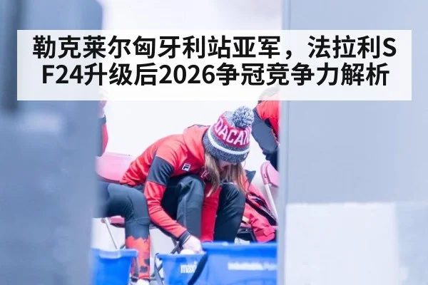 勒克莱尔匈牙利站亚军，法拉利SF24升级后2026争冠竞争力解析
