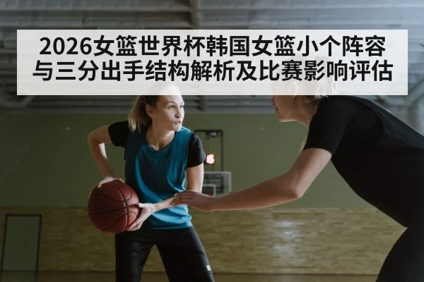 2026女篮世界杯韩国女篮小个阵容与三分出手结构解析及比赛影响评估