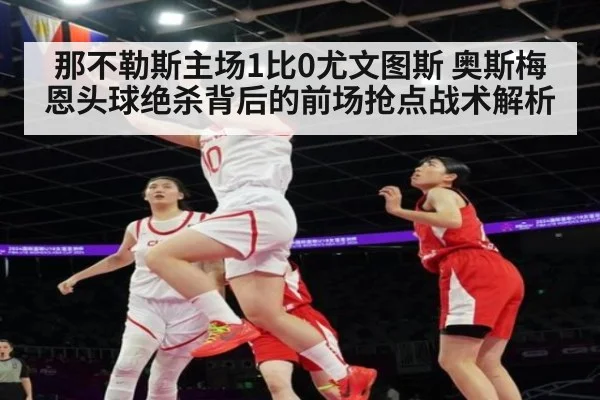 那不勒斯主场1比0尤文图斯 奥斯梅恩头球绝杀背后的前场抢点战术解析