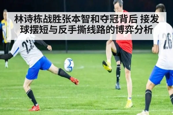 林诗栋战胜张本智和夺冠背后 接发球摆短与反手撕线路的博弈分析