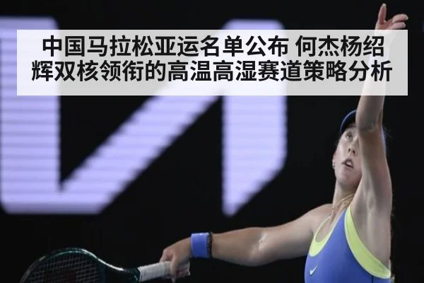 中国马拉松亚运名单公布 何杰杨绍辉双核领衔的高温高湿赛道策略分析